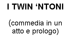 Casella di testo: I TWIN NTONI
 
(commedia in un atto e prologo)
 
